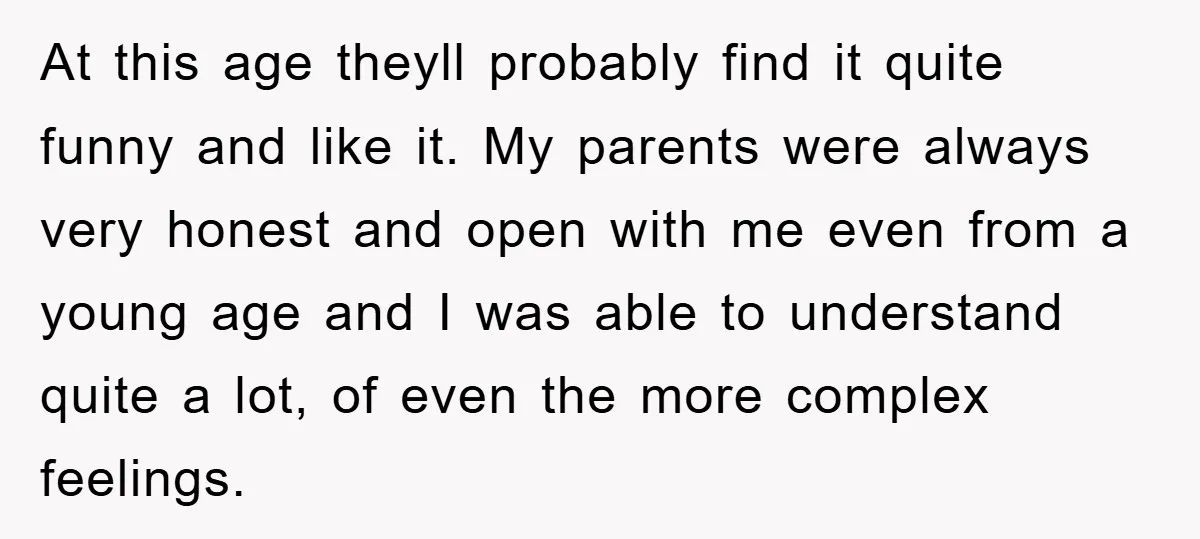 At this age theyll probably find it quite funny and like it. My parents were always very honest and open with me even from a young age and I was...
