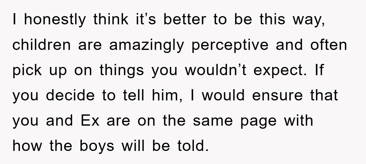 I honestly think it’s better to be this way, children are amazingly perceptive and often pick up on things you wouldn’t expect. If you decide to tell him, I would...