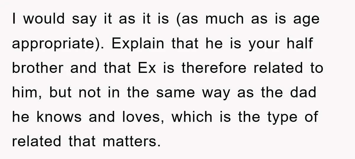 I would say it as it is (as much as is age appropriate). Explain that he is your half brother and that Ex is therefore related to him, but not...