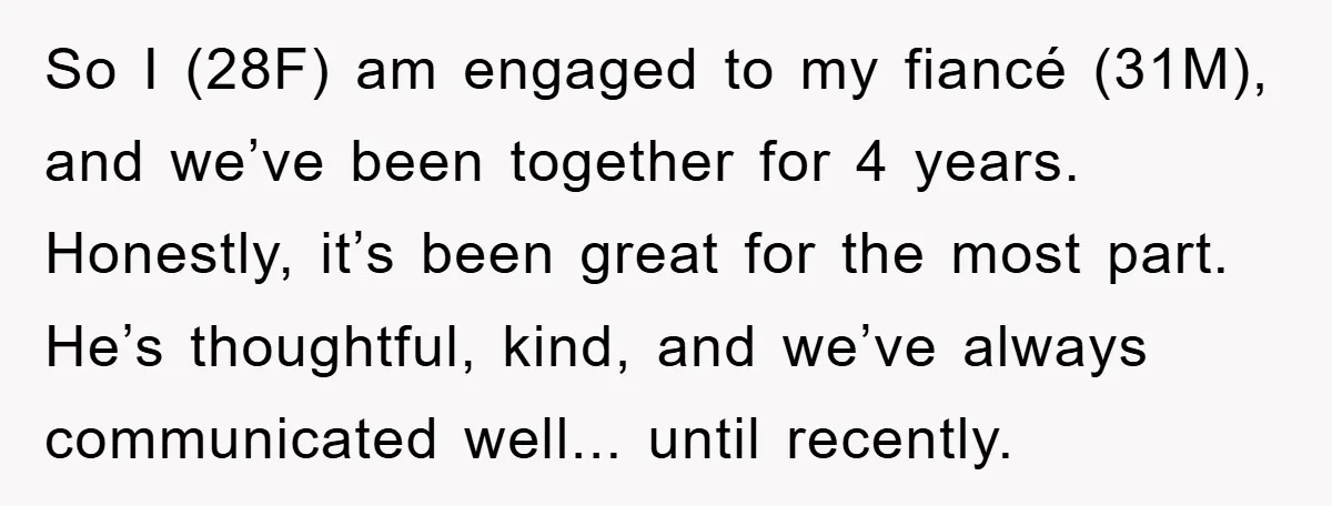 So I (28F) am engaged to my fiancé (31M), and we’ve been together for 4 years. Honestly, it’s been great for the most part. He’s thoughtful, kind, and we’ve always...