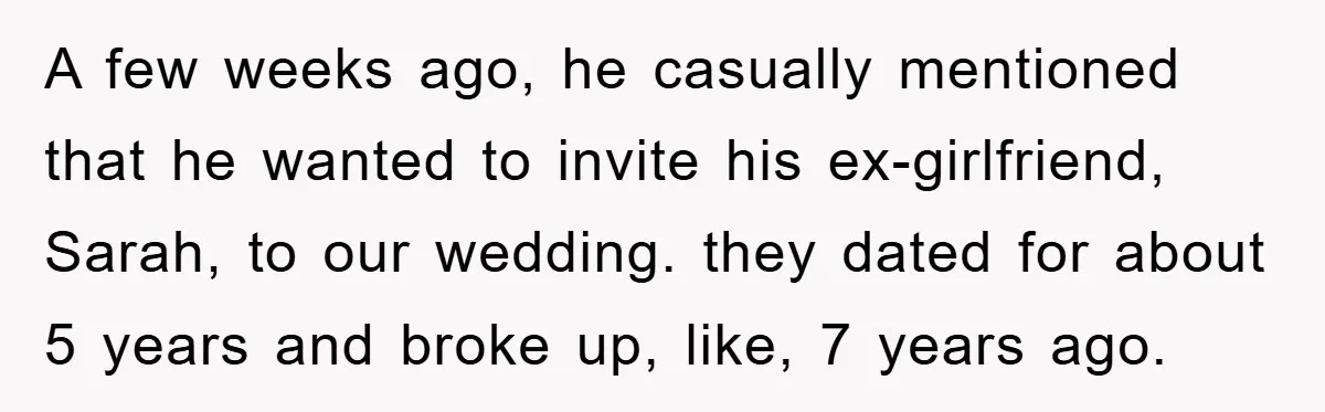 A few weeks ago, he casually mentioned that he wanted to invite his ex-girlfriend, Sarah, to our wedding. they dated for about 5 years and broke up, like, 7 years...