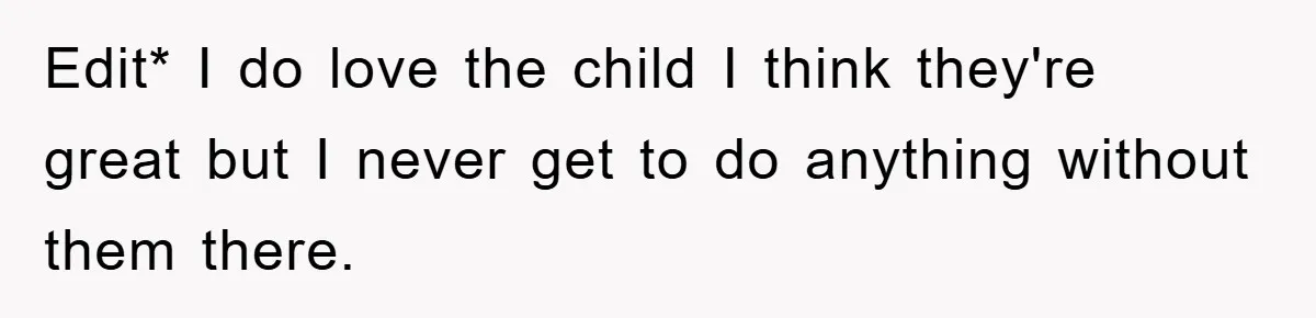 Edit* I do love the child I think they're great but I never get to do anything without them there.