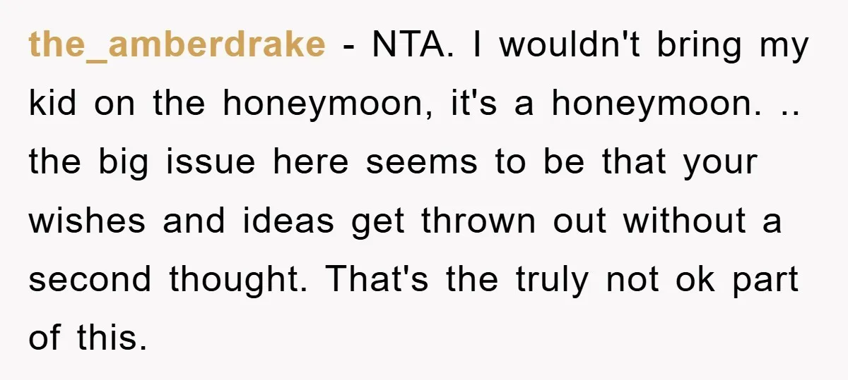 the_amberdrake − NTA. I wouldn't bring my kid on the honeymoon, it's a honeymoon. .. the big issue here seems to be that your wishes and ideas get thrown out...