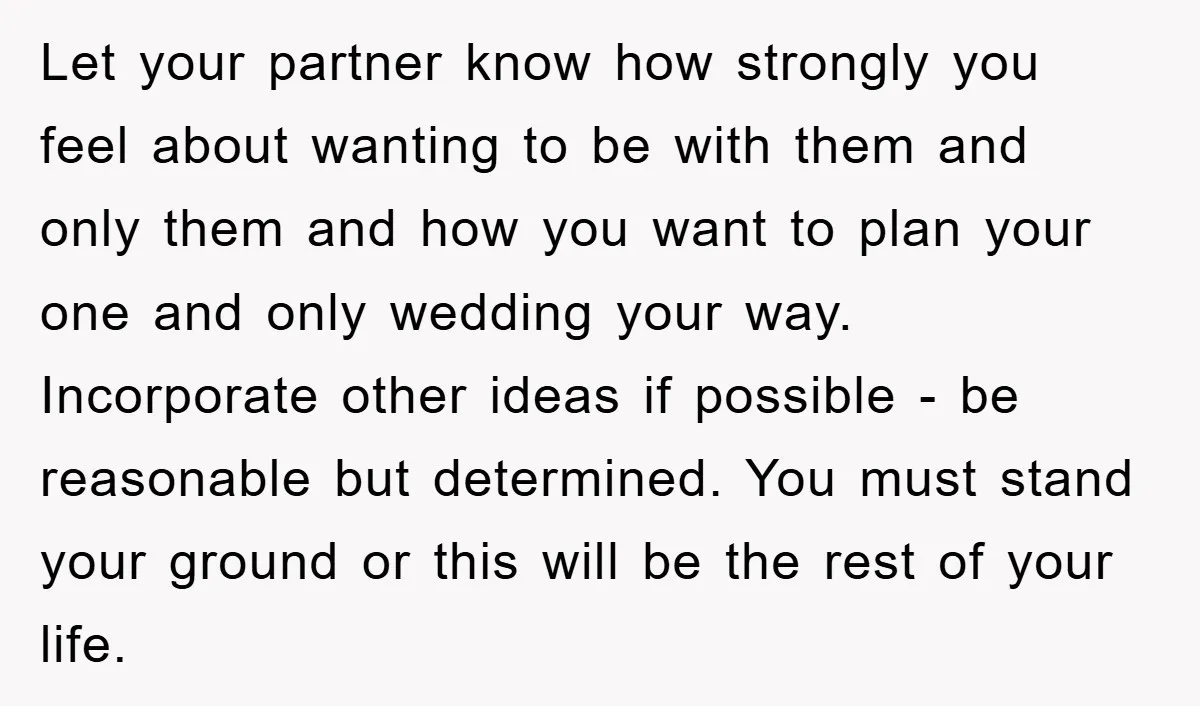 Let your partner know how strongly you feel about wanting to be with them and only them and how you want to plan your one and only wedding your way....