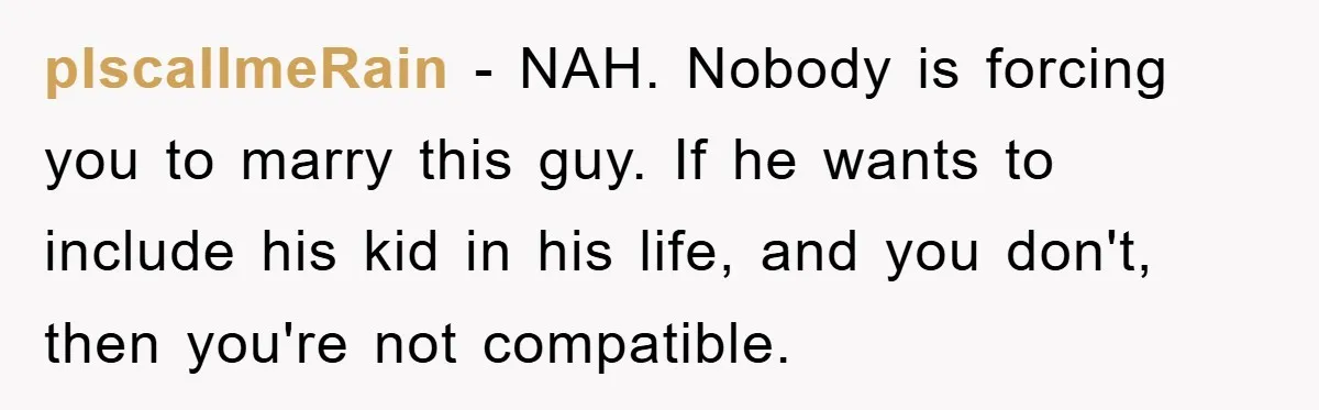 plscallmeRain − NAH. Nobody is forcing you to marry this guy. If he wants to include his kid in his life, and you don't, then you're not compatible.