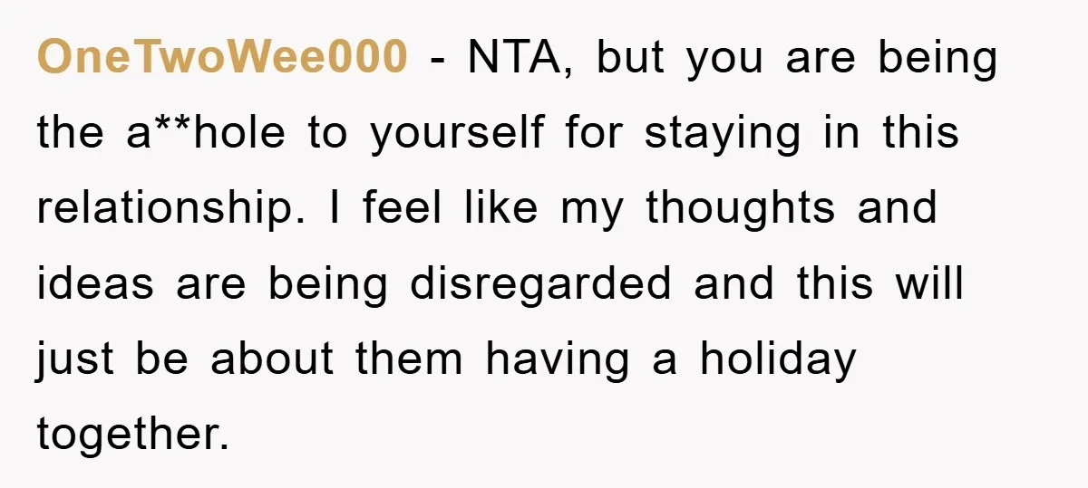 OneTwoWee000 − NTA, but you are being the a**hole to yourself for staying in this relationship. I feel like my thoughts and ideas are being disregarded and this will just...