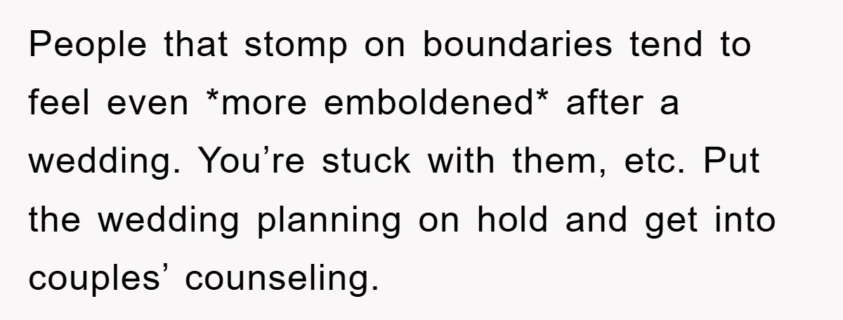 People that stomp on boundaries tend to feel even *more emboldened* after a wedding. You’re stuck with them, etc. Put the wedding planning on hold and get into couples’ counseling.
