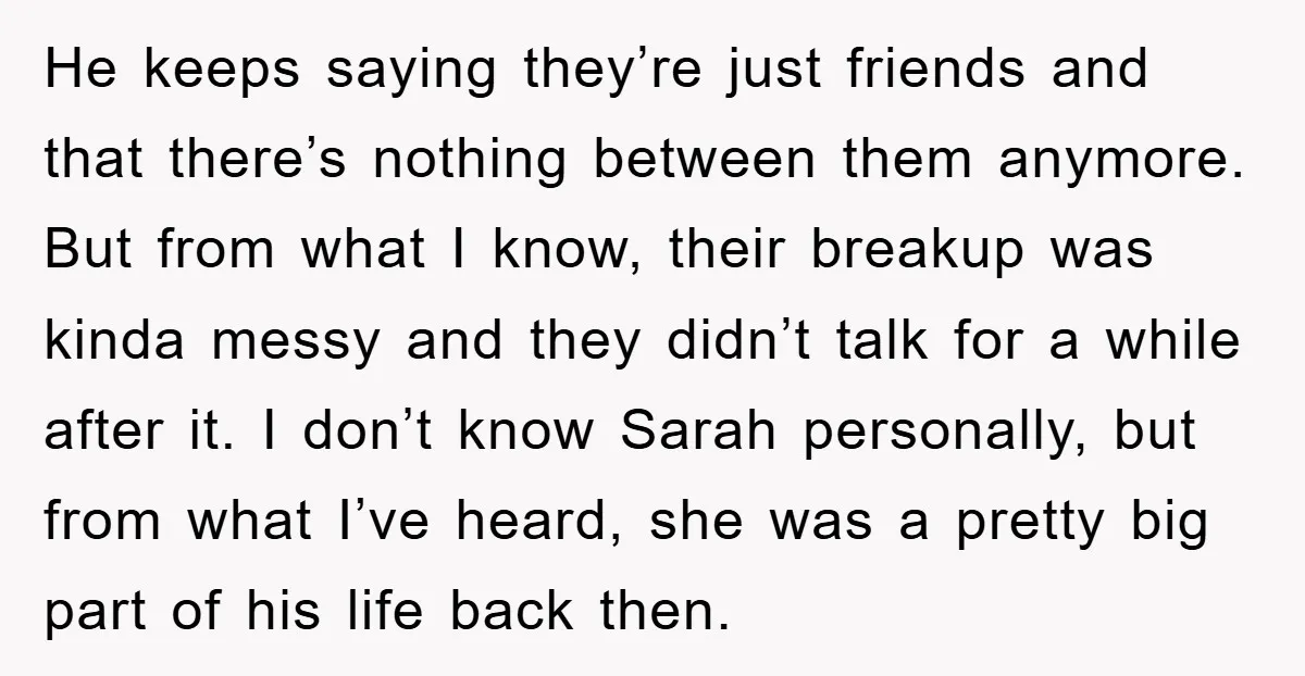 He keeps saying they’re just friends and that there’s nothing between them anymore. But from what I know, their breakup was kinda messy and they didn’t talk for a while...