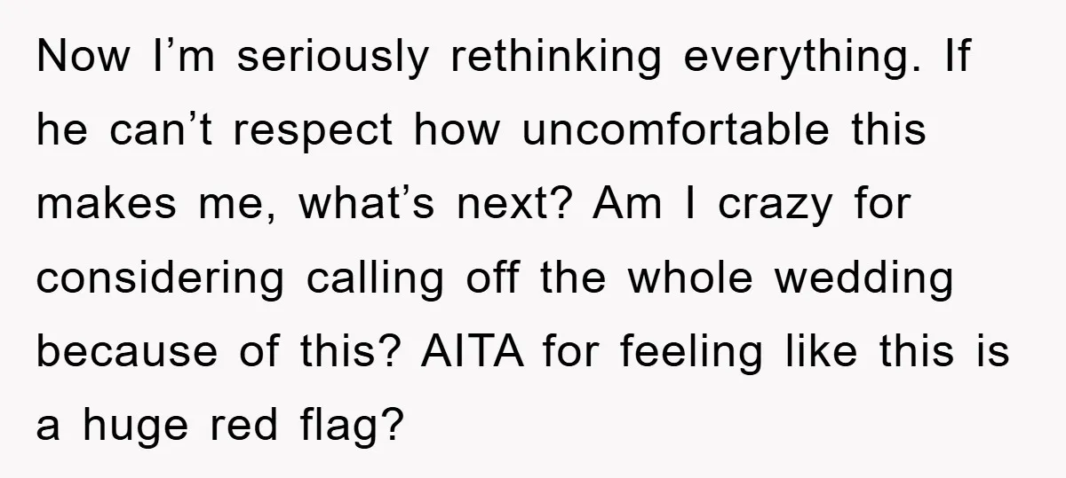 Now I’m seriously rethinking everything. If he can’t respect how uncomfortable this makes me, what’s next? Am I crazy for considering calling off the whole wedding because of this? AITA...