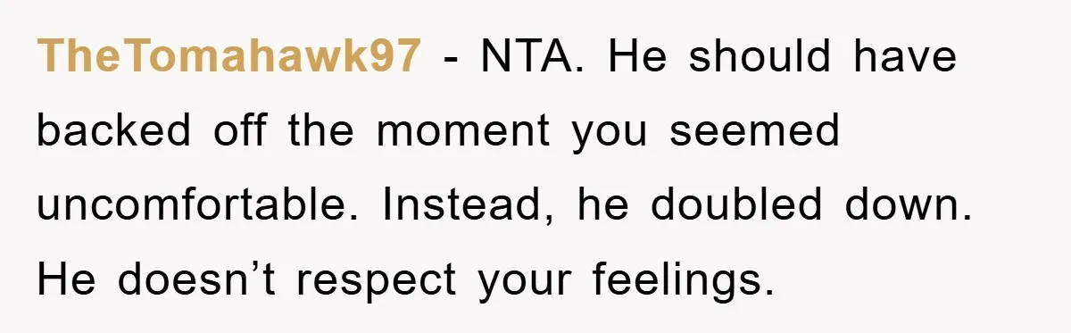 TheTomahawk97 - NTA. He should have backed off the moment you seemed uncomfortable. Instead, he doubled down. He doesn’t respect your feelings.
