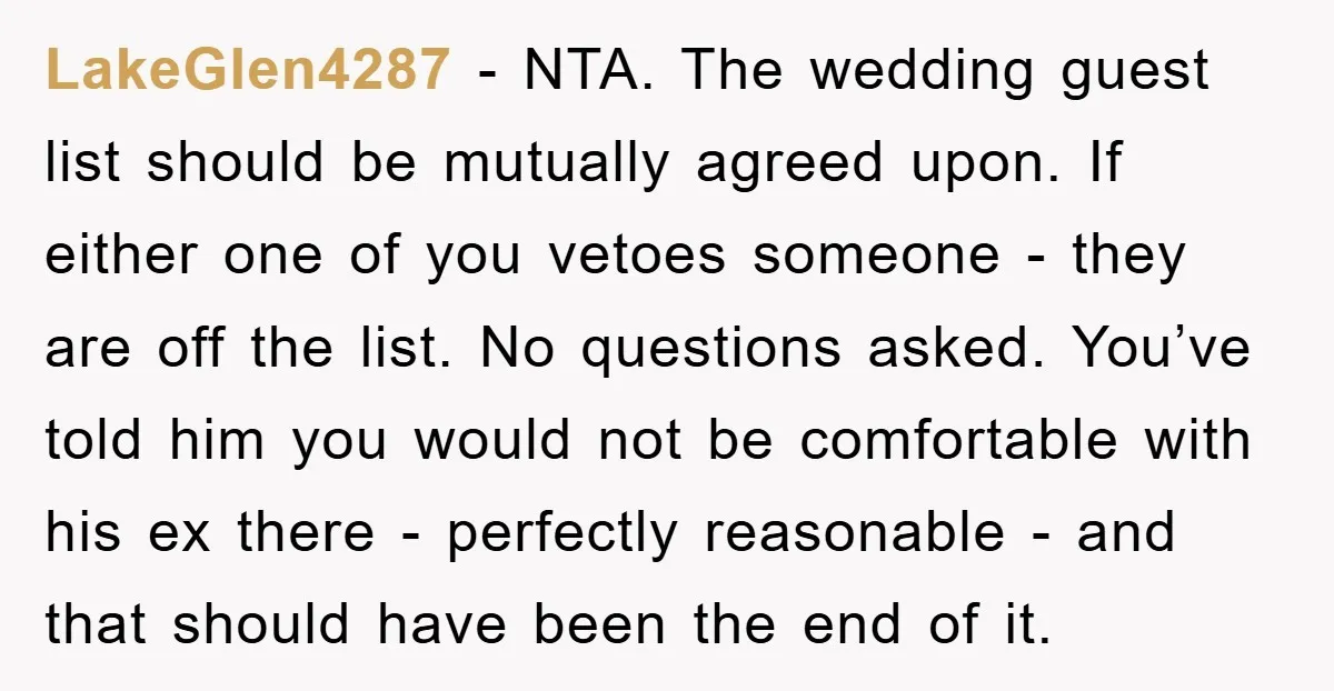 LakeGlen4287 - NTA. The wedding guest list should be mutually agreed upon. If either one of you vetoes someone - they are off the list. No questions asked. You’ve told...