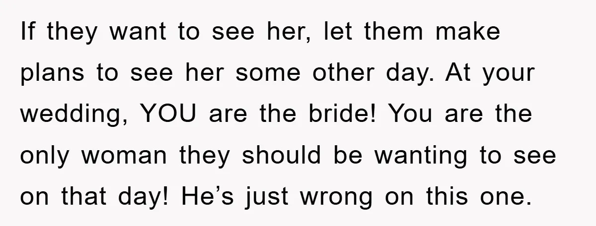 If they want to see her, let them make plans to see her some other day. At your wedding, YOU are the bride! You are the only woman they should...