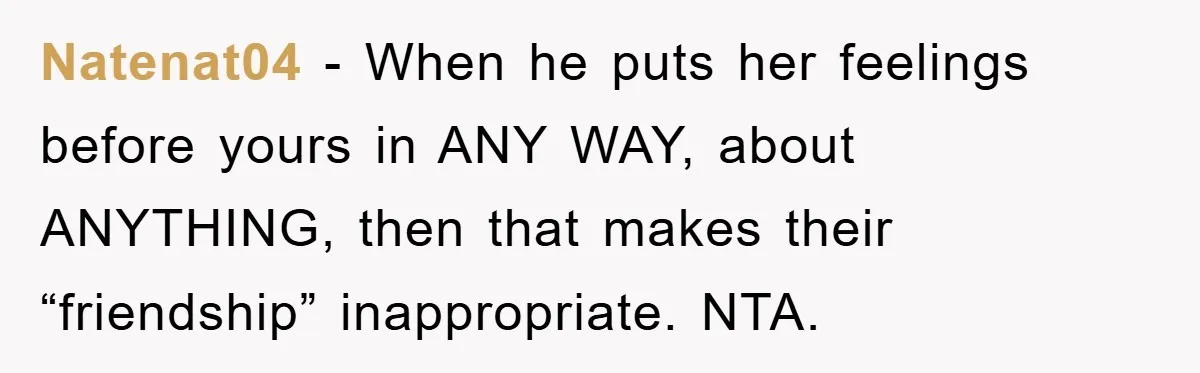 Natenat04 - When he puts her feelings before yours in ANY WAY, about ANYTHING, then that makes their “friendship” inappropriate. NTA.