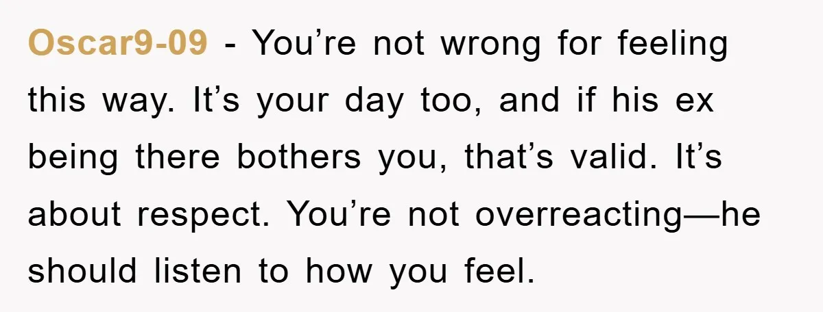 Oscar9-09 - You’re not wrong for feeling this way. It’s your day too, and if his ex being there bothers you, that’s valid. It’s about respect. You’re not overreacting—he should...