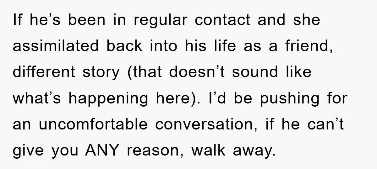If he’s been in regular contact and she assimilated back into his life as a friend, different story (that doesn’t sound like what’s happening here). I’d be pushing for an...