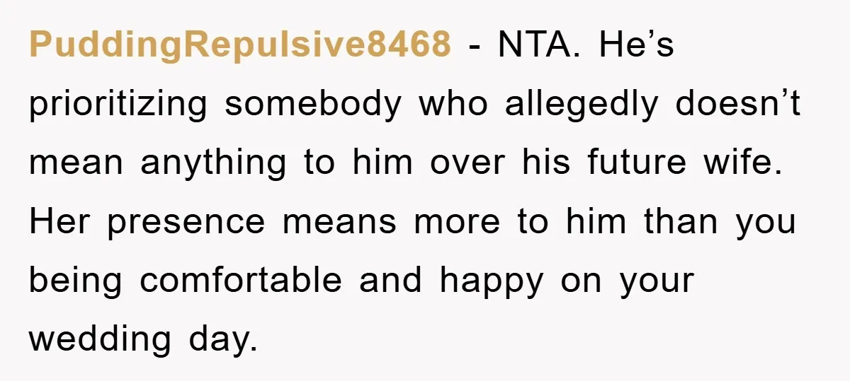 PuddingRepulsive8468 - NTA. He’s prioritizing somebody who allegedly doesn’t mean anything to him over his future wife. Her presence means more to him than you being comfortable and happy on...
