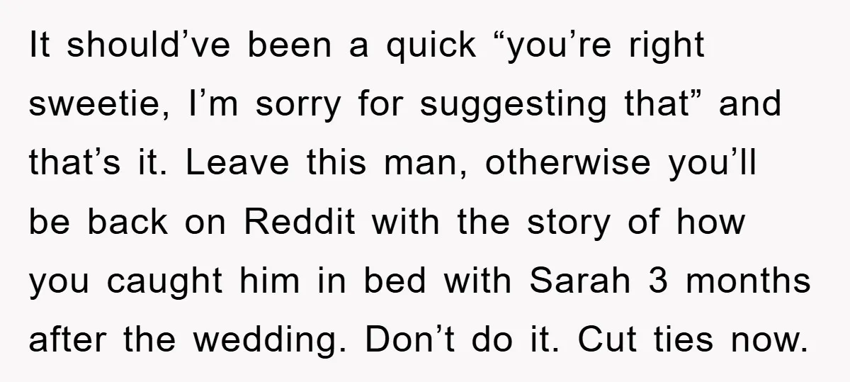 It should’ve been a quick “you’re right sweetie, I’m sorry for suggesting that” and that’s it. Leave this man, otherwise you’ll be back on Reddit with the story of how...
