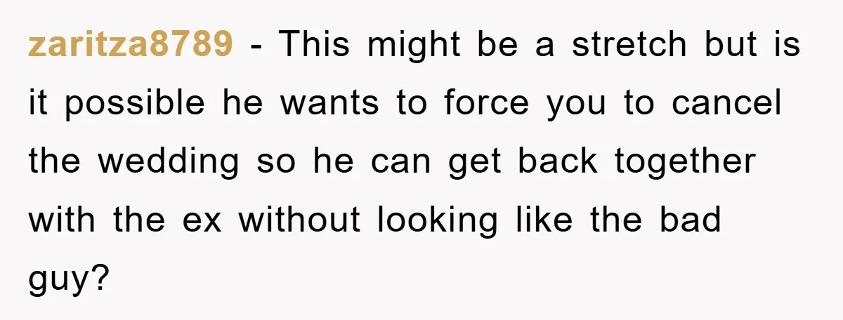 zaritza8789 - This might be a stretch but is it possible he wants to force you to cancel the wedding so he can get back together with the ex without...