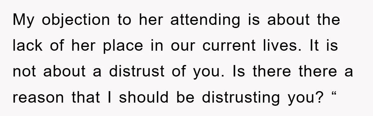 My objection to her attending is about the lack of her place in our current lives. It is not about a distrust of you. Is there there a reason that...