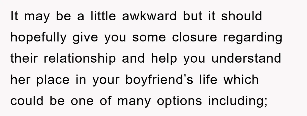 It may be a little awkward but it should hopefully give you some closure regarding their relationship and help you understand her place in your boyfriend’s life which could be...