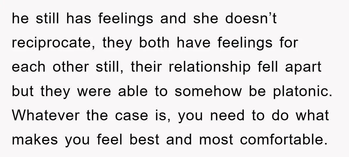 he still has feelings and she doesn’t reciprocate, they both have feelings for each other still, their relationship fell apart but they were able to somehow be platonic. Whatever the...