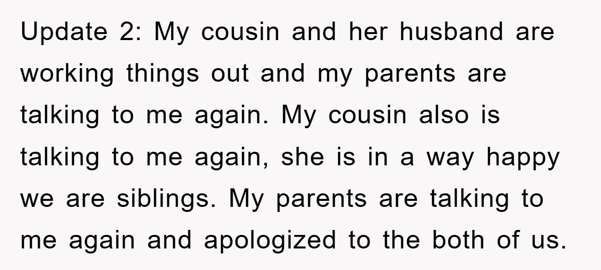 Update 2: My cousin and her husband are working things out and my parents are talking to me again. My cousin also is talking to me again, she is in...