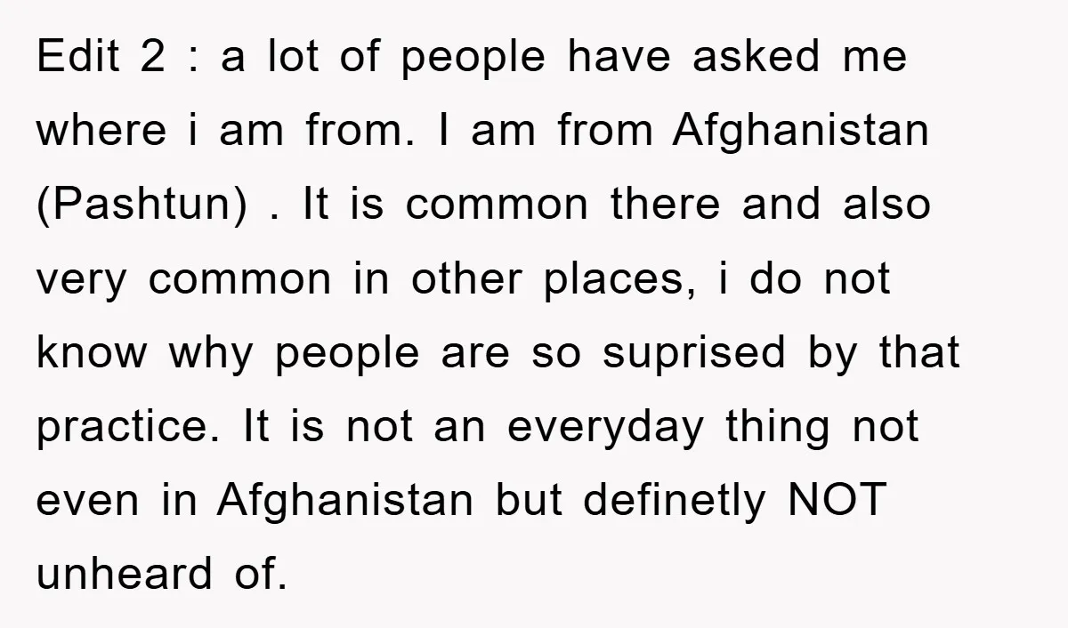 Edit 2 : a lot of people have asked me where i am from. I am from Afghanistan (Pashtun) . It is common there and also very common in other...