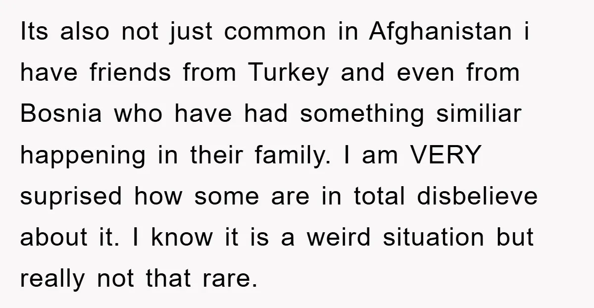 Its also not just common in Afghanistan i have friends from Turkey and even from Bosnia who have had something similiar happening in their family. I am VERY suprised how...
