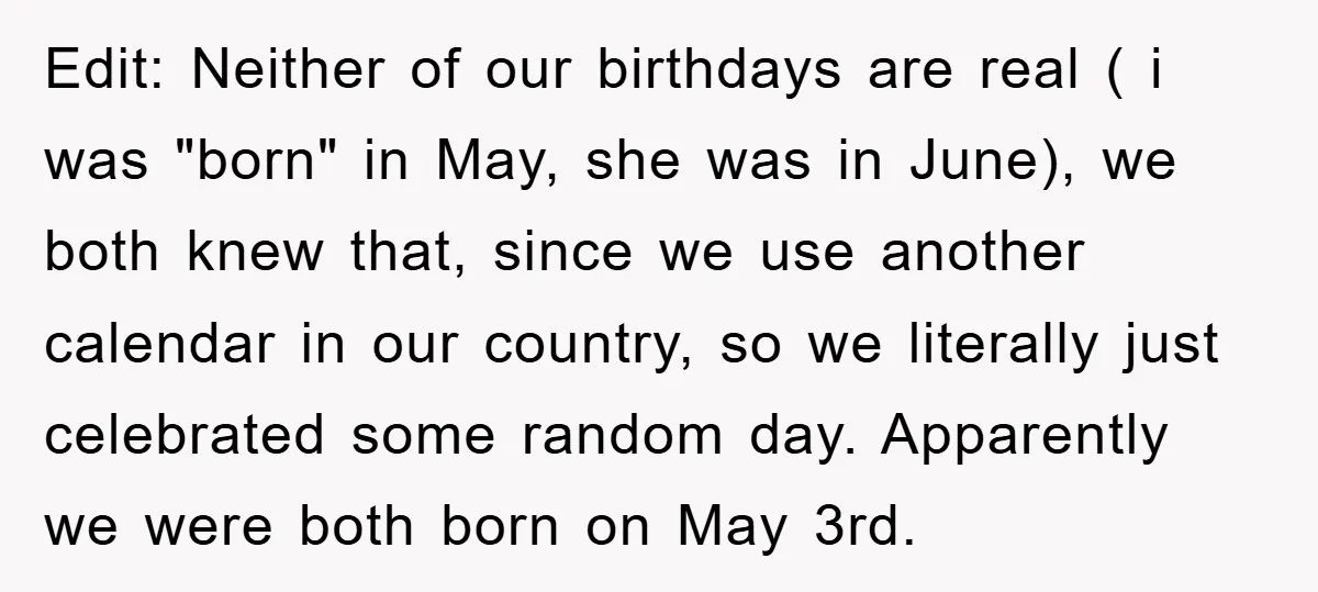 Edit: Neither of our birthdays are real ( i was "born" in May, she was in June), we both knew that, since we use another calendar in our country, so...