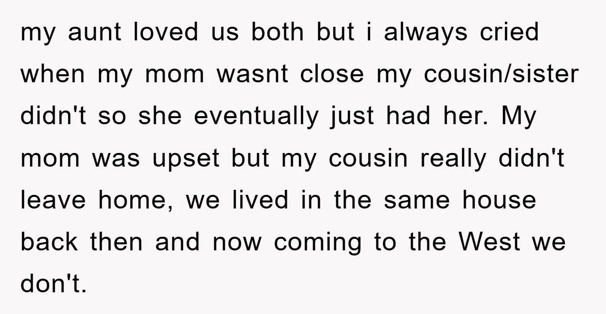 my aunt loved us both but i always cried when my mom wasnt close my cousin/sister didn't so she eventually just had her. My mom was upset but my cousin...