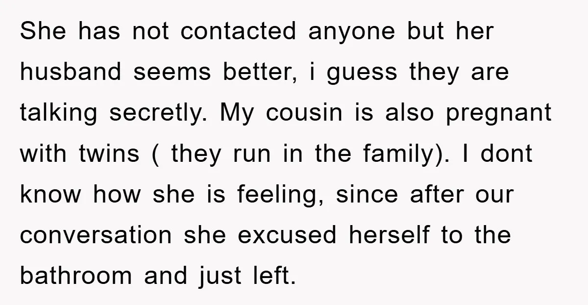 She has not contacted anyone but her husband seems better, i guess they are talking secretly. My cousin is also pregnant with twins ( they run in the family). I...