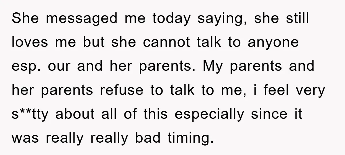 She messaged me today saying, she still loves me but she cannot talk to anyone esp. our and her parents. My parents and her parents refuse to talk to me,...