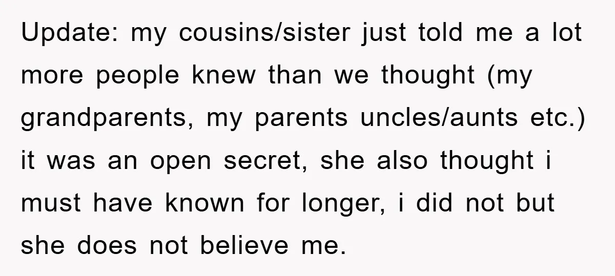 Update: my cousins/sister just told me a lot more people knew than we thought (my grandparents, my parents uncles/aunts etc.) it was an open secret, she also thought i must...