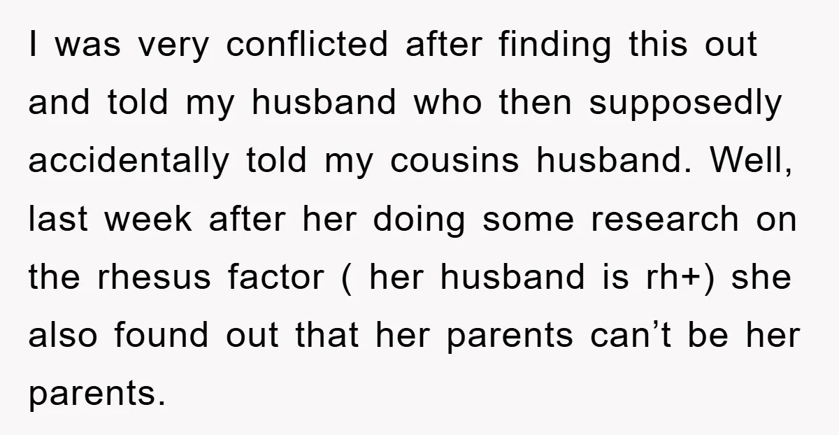 I was very conflicted after finding this out and told my husband who then supposedly accidentally told my cousins husband. Well, last week after her doing some research on the...