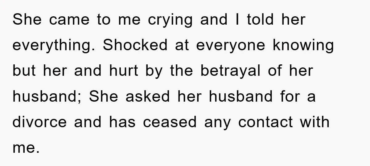 She came to me crying and I told her everything. Shocked at everyone knowing but her and hurt by the betrayal of her husband; She asked her husband for a...