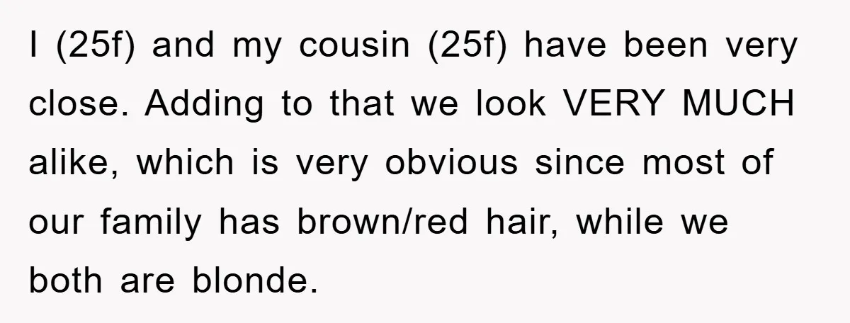 I (25f) and my cousin (25f) have been very close. Adding to that we look VERY MUCH alike, which is very obvious since most of our family has brown/red hair,...