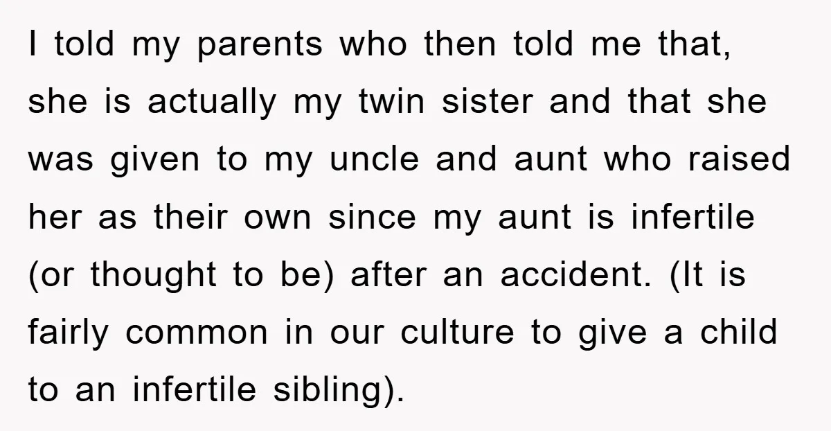 I told my parents who then told me that, she is actually my twin sister and that she was given to my uncle and aunt who raised her as their...