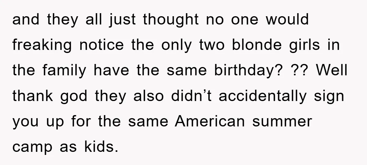 and they all just thought no one would freaking notice the only two blonde girls in the family have the same birthday? ?? Well thank god they also didn’t accidentally...