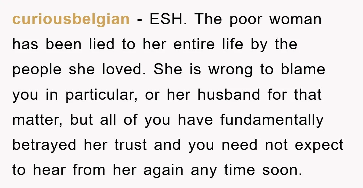 curiousbelgian − ESH. The poor woman has been lied to her entire life by the people she loved. She is wrong to blame you in particular, or her husband for...