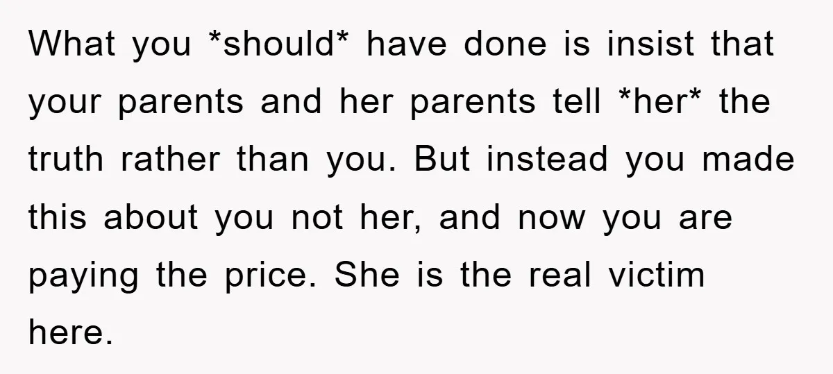 What you *should* have done is insist that your parents and her parents tell *her* the truth rather than you. But instead you made this about you not her, and...