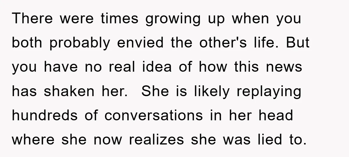 There were times growing up when you both probably envied the other's life. But you have no real idea of how this news has shaken her. She is likely replaying...