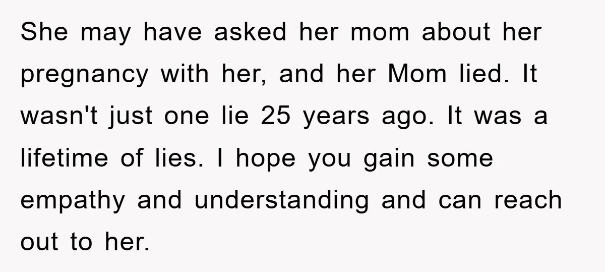 She may have asked her mom about her pregnancy with her, and her Mom lied. It wasn't just one lie 25 years ago. It was a lifetime of lies. I...