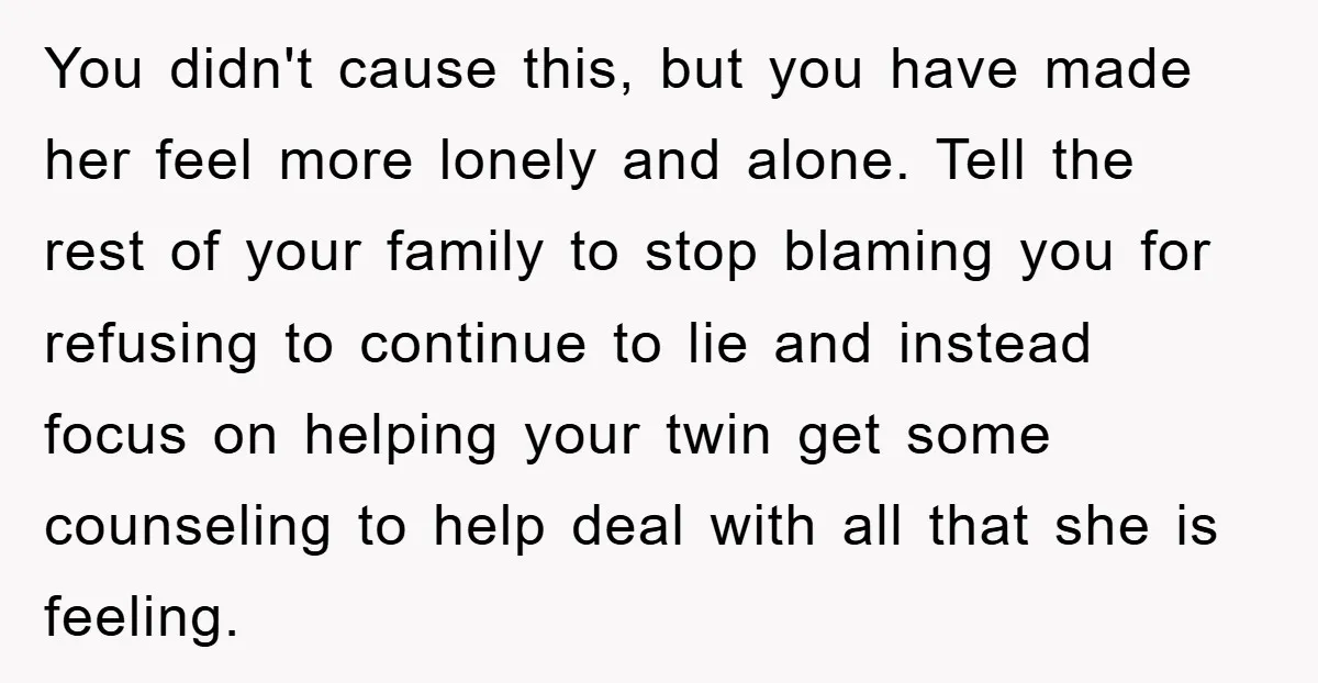 You didn't cause this, but you have made her feel more lonely and alone. Tell the rest of your family to stop blaming you for refusing to continue to lie...