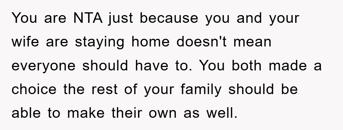 You are NTA just because you and your wife are staying home doesn't mean everyone should have to. You both made a choice the rest of your family should be...