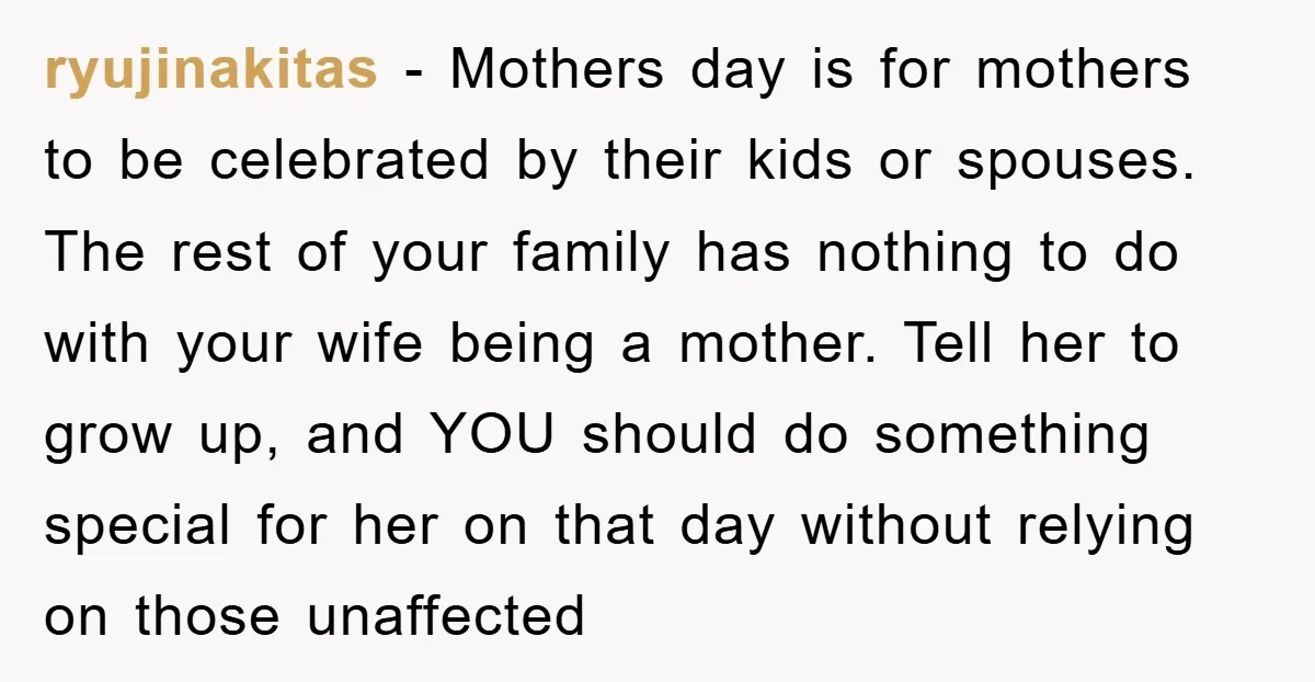 ryujinakitas − Mothers day is for mothers to be celebrated by their kids or spouses. The rest of your family has nothing to do with your wife being a mother....