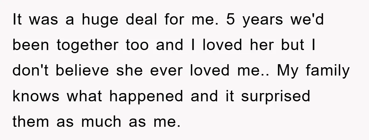 It was a huge deal for me. 5 years we'd been together too and I loved her but I don't believe she ever loved me.. My family knows what happened...