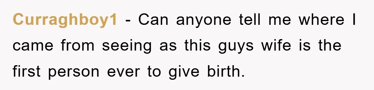 Curraghboy1 − Can anyone tell me where I came from seeing as this guys wife is the first person ever to give birth.
