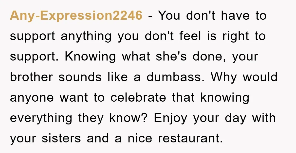 Any-Expression2246 − You don't have to support anything you don't feel is right to support. Knowing what she's done, your brother sounds like a dumbass. Why would anyone want to...