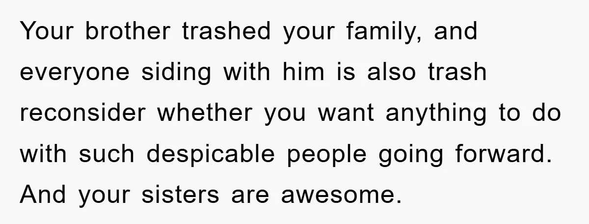 Your brother trashed your family, and everyone siding with him is also trash reconsider whether you want anything to do with such despicable people going forward. And your sisters are...