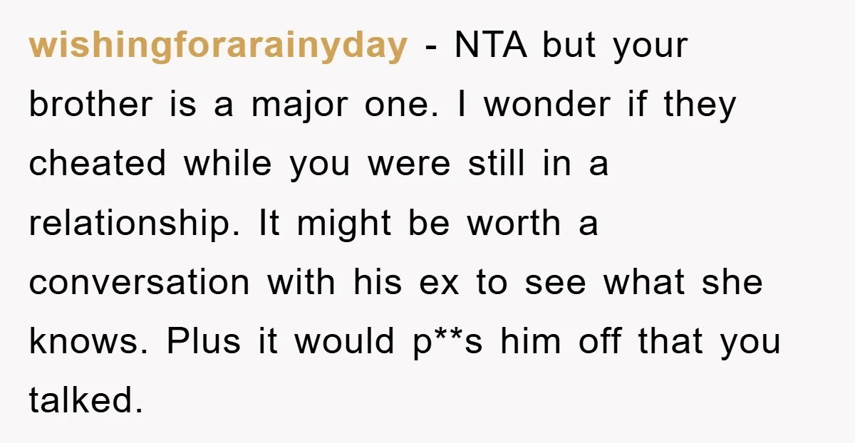 wishingforarainyday − NTA but your brother is a major one. I wonder if they cheated while you were still in a relationship. It might be worth a conversation with his...